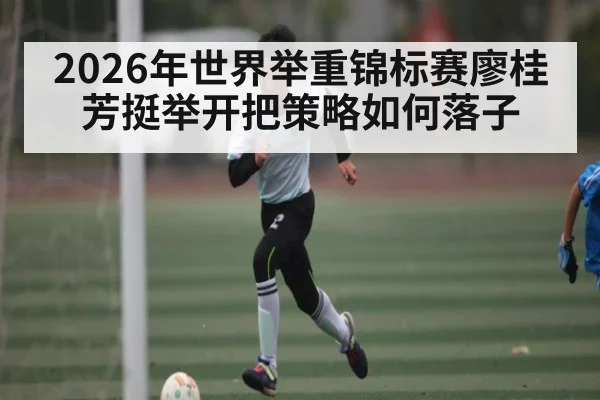 2026年世界举重锦标赛廖桂芳挺举开把策略如何落子
